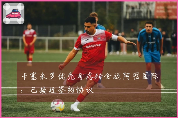 卡塞米罗优先考虑转会迈阿密国际，已接近签约协议