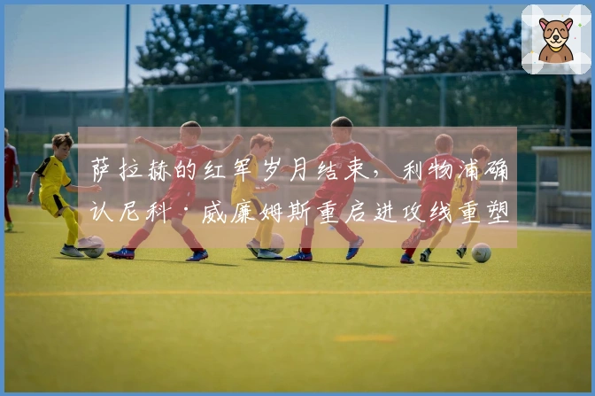 萨拉赫的红军岁月结束，利物浦确认尼科·威廉姆斯重启进攻线重塑